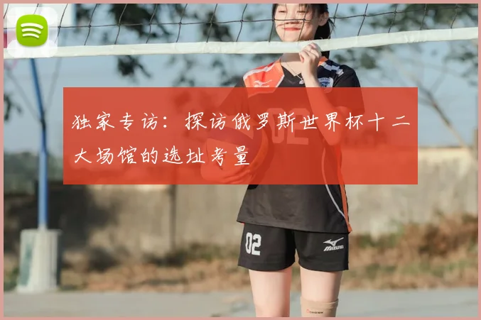独家专访:探访俄罗斯世界杯十二大场馆的选址考量
