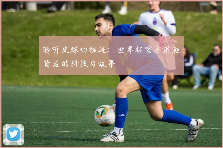 聆听皮球的轨迹:世界杯官方用鞋背后的科技与故事