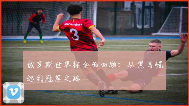 俄罗斯世界杯全面回顾:从黑马崛起到冠军之路