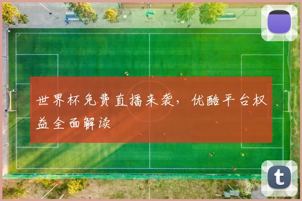 世界杯免费直播来袭，优酷平台权益全面解读