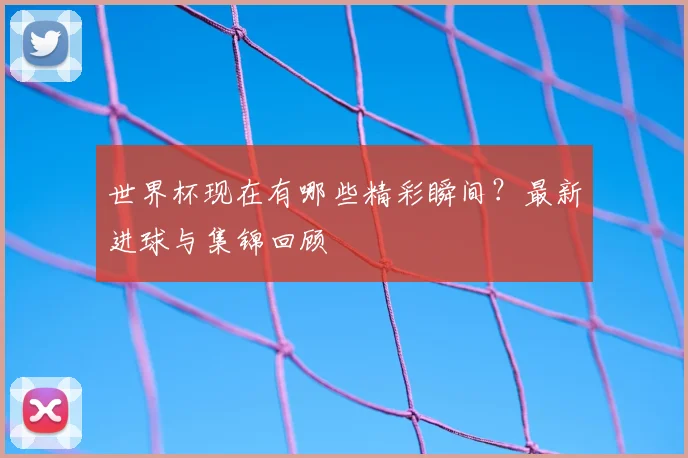 世界杯现在有哪些精彩瞬间?最新进球与集锦回顾