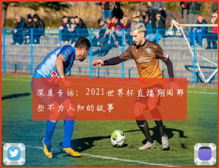 深度专访：2021世界杯直播期间那些不为人知的故事