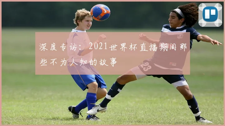深度专访：2021世界杯直播期间那些不为人知的故事