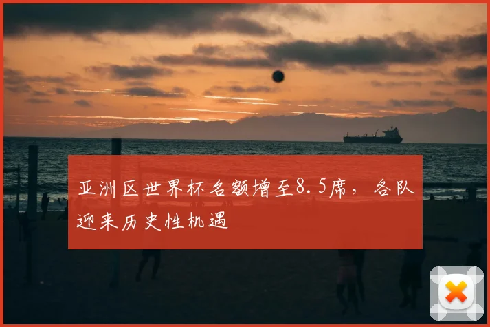 亚洲区世界杯名额增至8.5席，各队迎来历史性机遇