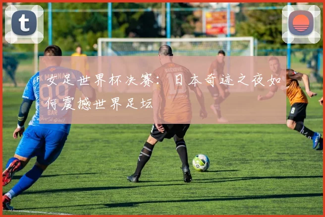 女足世界杯决赛：日本奇迹之夜如何震撼世界足坛