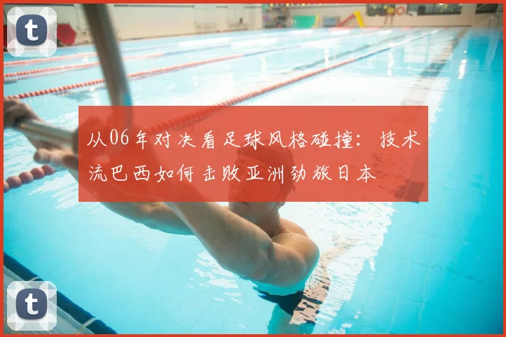 从06年对决看足球风格碰撞:技术流巴西如何击败亚洲劲旅日本