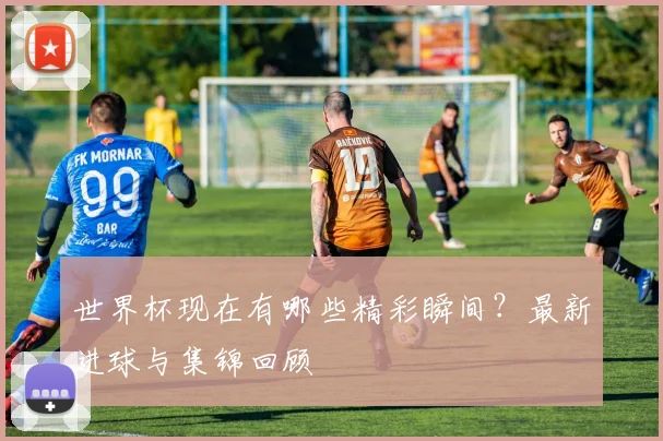 世界杯现在有哪些精彩瞬间?最新进球与集锦回顾