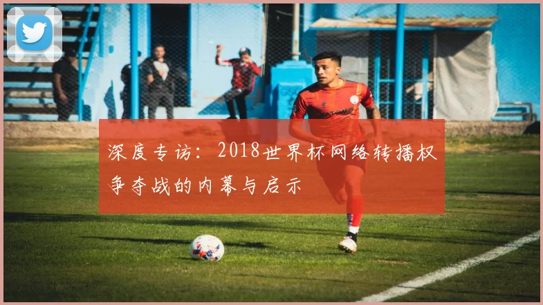 深度专访：2018世界杯网络转播权争夺战的内幕与启示