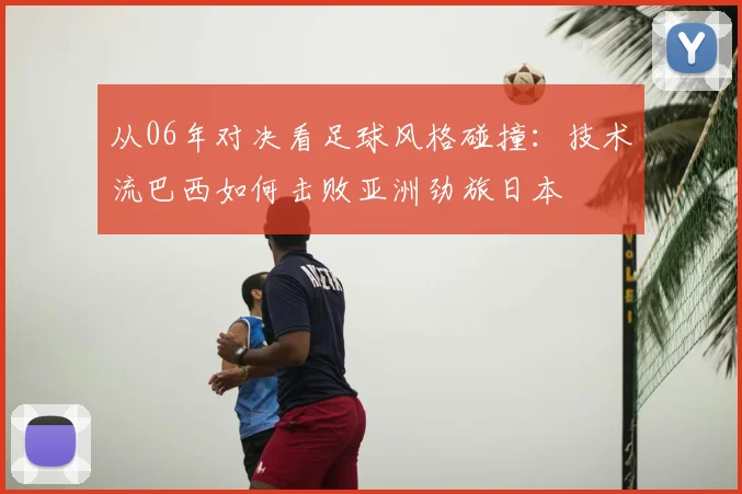 从06年对决看足球风格碰撞:技术流巴西如何击败亚洲劲旅日本