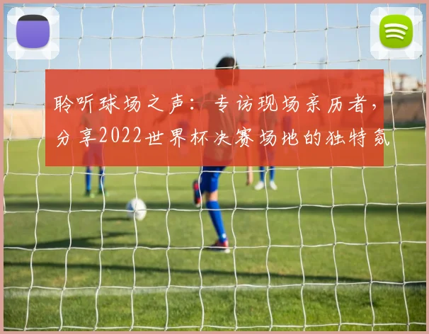 聆听球场之声：专访现场亲历者，分享2022世界杯决赛场地的独特氛围
