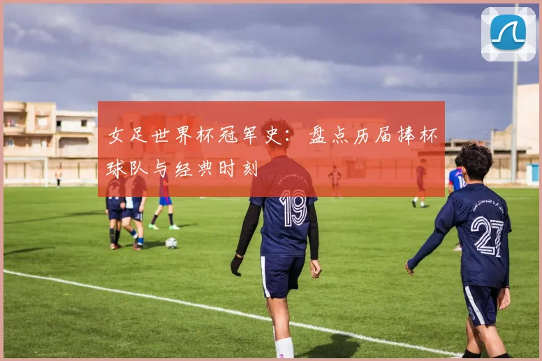 女足世界杯冠军史：盘点历届捧杯球队与经典时刻