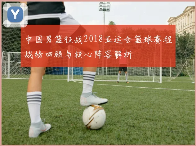 中国男篮征战2018亚运会篮球赛程战绩回顾与核心阵容解析
