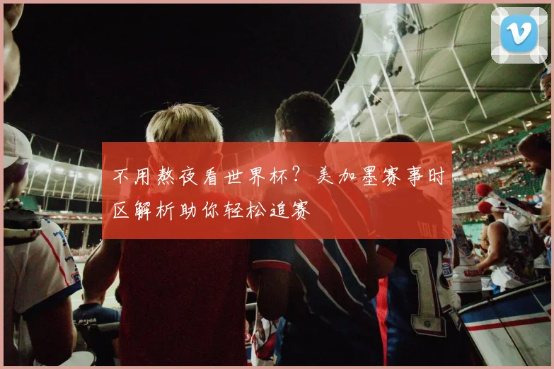 不用熬夜看世界杯？美加墨赛事时区解析助你轻松追赛