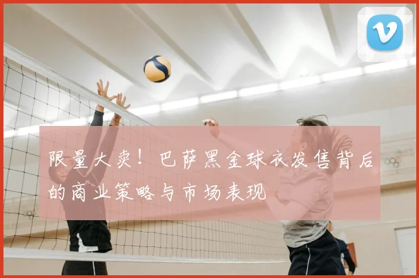 限量大卖！巴萨黑金球衣发售背后的商业策略与市场表现