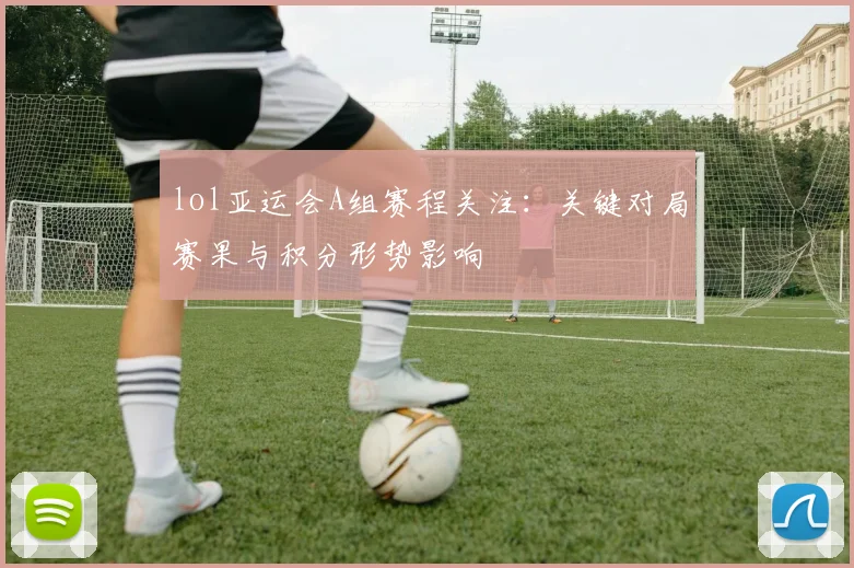 lol亚运会A组赛程关注：关键对局赛果与积分形势影响