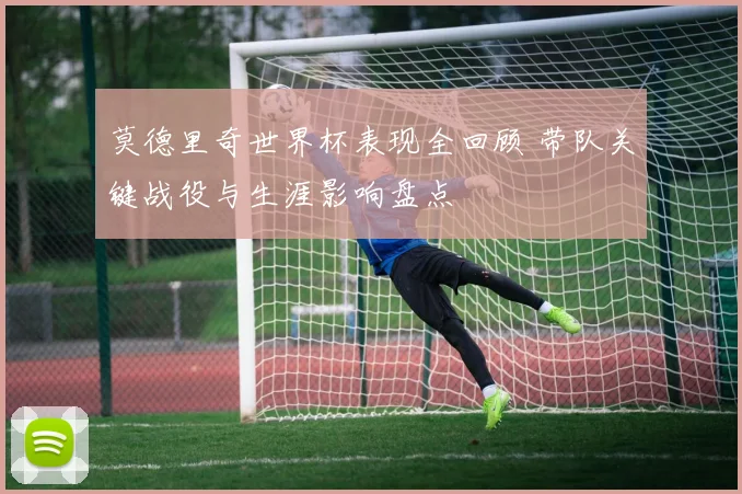 莫德里奇世界杯表现全回顾 带队关键战役与生涯影响盘点