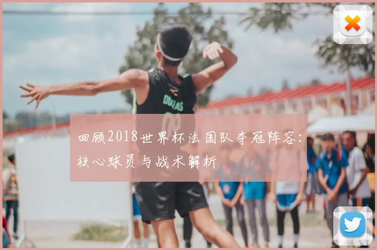回顾2018世界杯法国队夺冠阵容：核心球员与战术解析