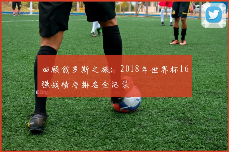 回顾俄罗斯之旅：2018年世界杯16强战绩与排名全记录