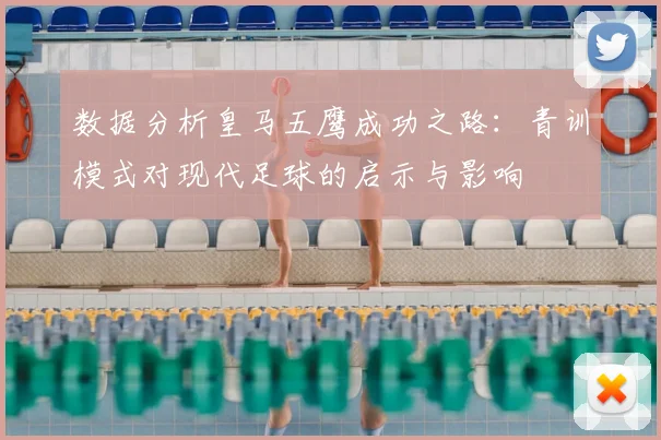 数据分析皇马五鹰成功之路:青训模式对现代足球的启示与影响