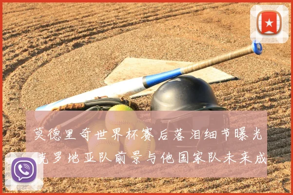 莫德里奇世界杯赛后落泪细节曝光 克罗地亚队前景与他国家队未来成焦点