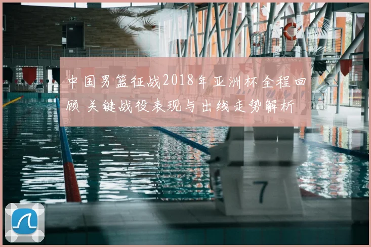 中国男篮征战2018年亚洲杯全程回顾 关键战役表现与出线走势解析