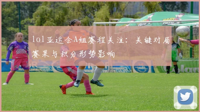 lol亚运会A组赛程关注:关键对局赛果与积分形势影响