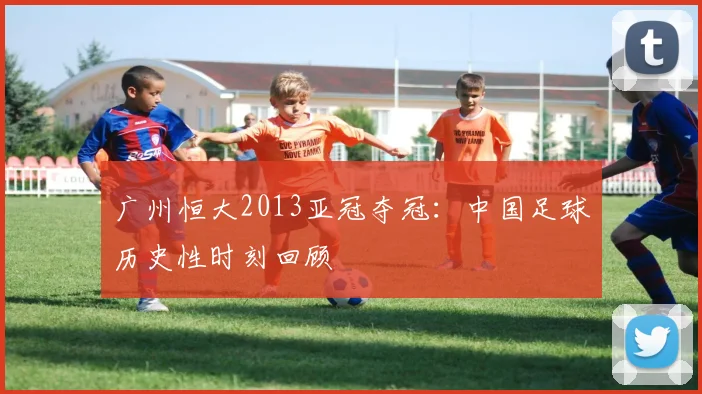 广州恒大2013亚冠夺冠：中国足球历史性时刻回顾