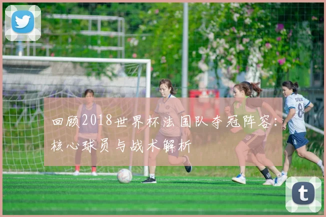 回顾2018世界杯法国队夺冠阵容：核心球员与战术解析