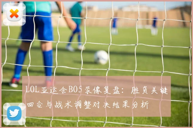 LOL亚运会BO5录像复盘：胜负关键回合与战术调整对决结果分析