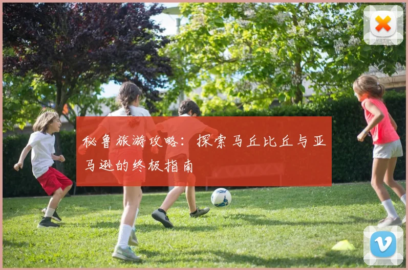 秘鲁旅游攻略：探索马丘比丘与亚马逊的终极指南