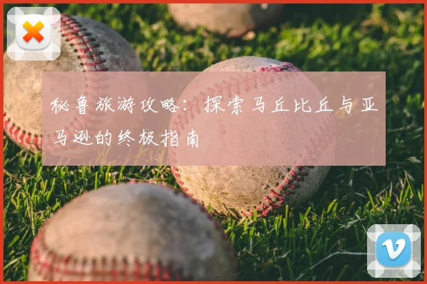 秘鲁旅游攻略：探索马丘比丘与亚马逊的终极指南