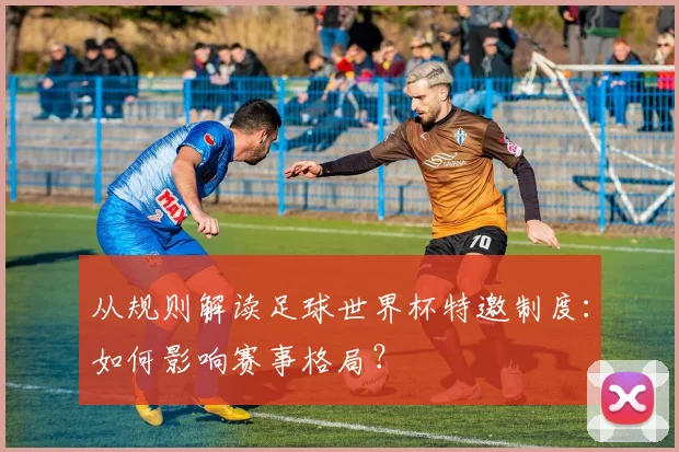 从规则解读足球世界杯特邀制度：如何影响赛事格局？