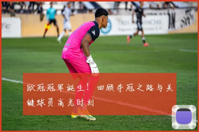 欧冠冠军诞生！回顾夺冠之路与关键球员高光时刻