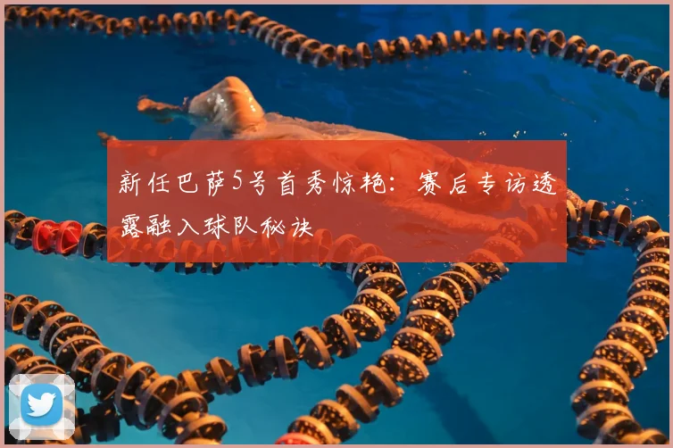 新任巴萨5号首秀惊艳：赛后专访透露融入球队秘诀
