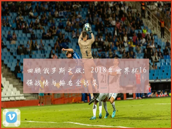 回顾俄罗斯之旅:2018年世界杯16强战绩与排名全记录