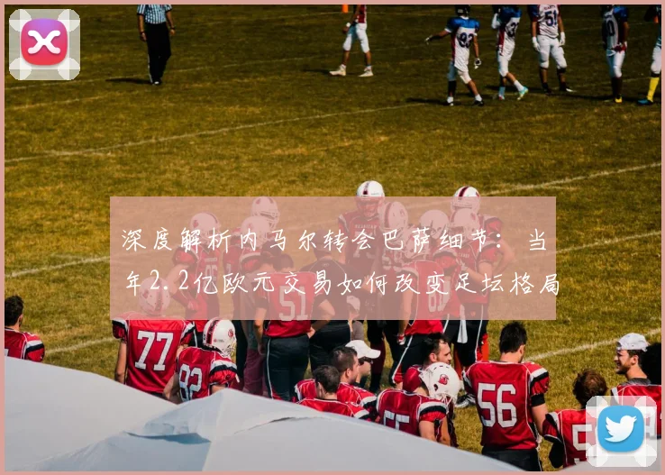 深度解析内马尔转会巴萨细节:当年2.2亿欧元交易如何改变足坛格局