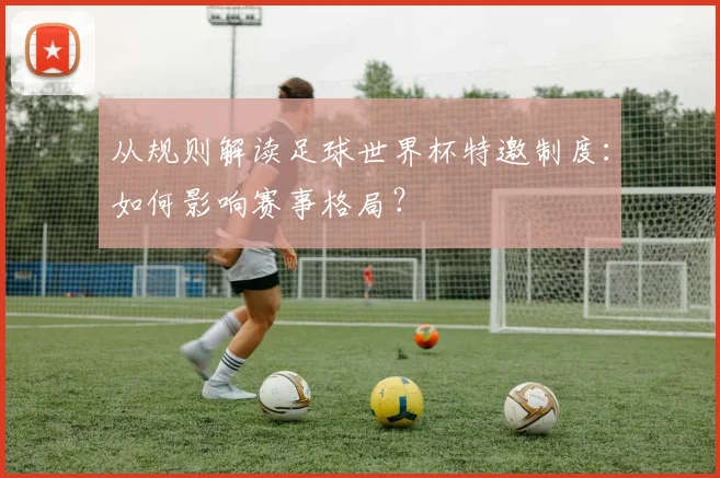 从规则解读足球世界杯特邀制度：如何影响赛事格局？