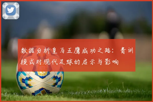 数据分析皇马五鹰成功之路:青训模式对现代足球的启示与影响