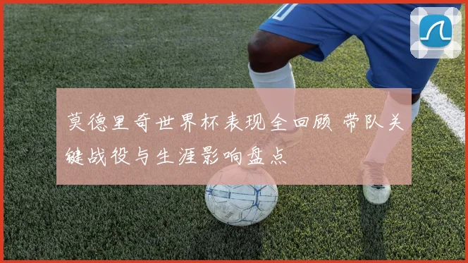 莫德里奇世界杯表现全回顾 带队关键战役与生涯影响盘点